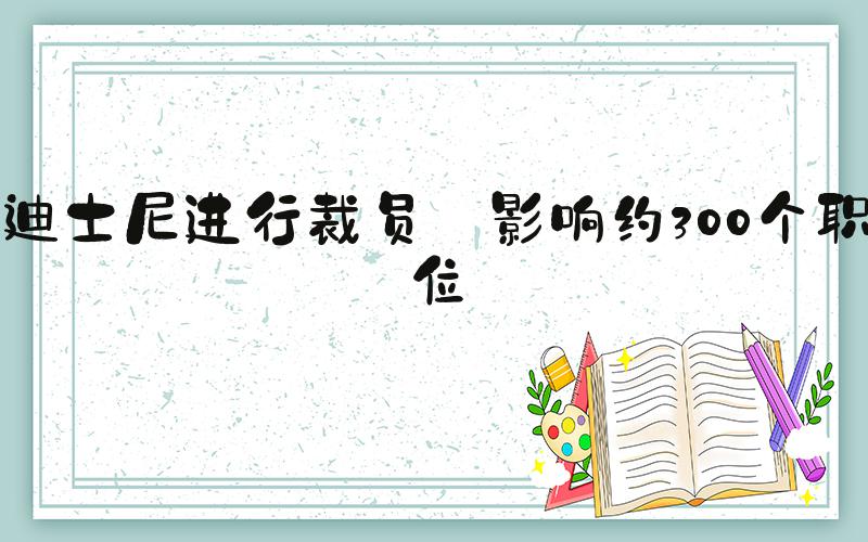 迪士尼进行裁员 影响约300个职位